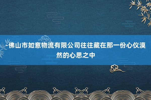 -佛山市如意物流有限公司往往藏在那一份心仪漠然的心思之中
