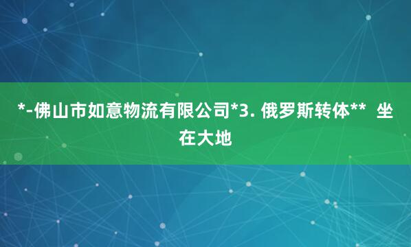 *-佛山市如意物流有限公司*3. 俄罗斯转体** 坐在大地